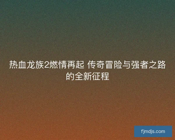 热血龙族2燃情再起 传奇冒险与强者之路的全新征程