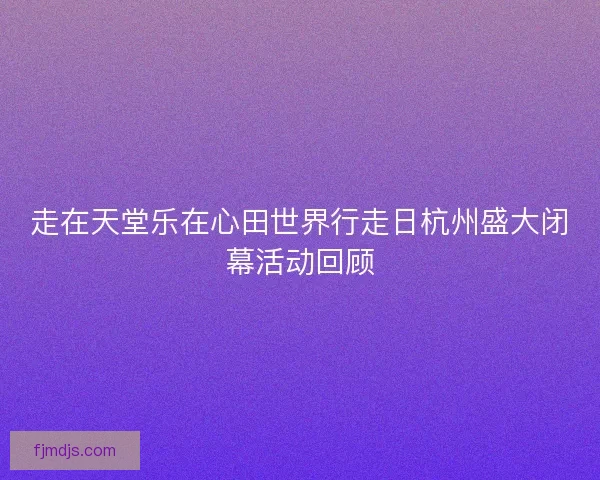 走在天堂乐在心田世界行走日杭州盛大闭幕活动回顾