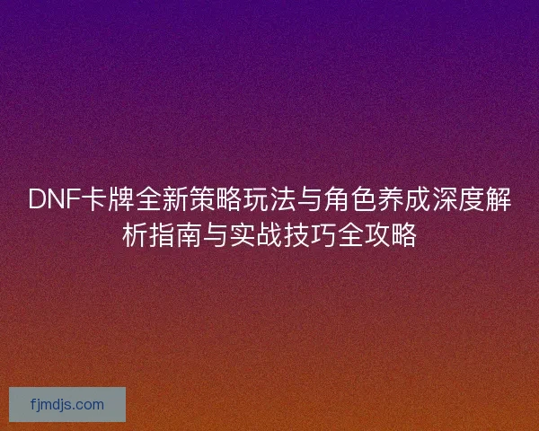 DNF卡牌全新策略玩法与角色养成深度解析指南与实战技巧全攻略