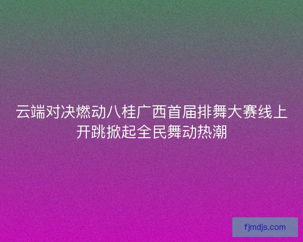 云端对决燃动八桂广西首届排舞大赛线上开跳掀起全民舞动热潮