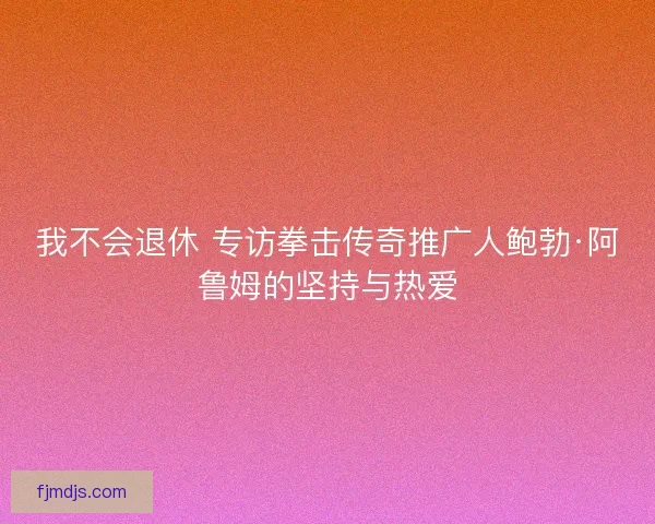 我不会退休 专访拳击传奇推广人鲍勃·阿鲁姆的坚持与热爱