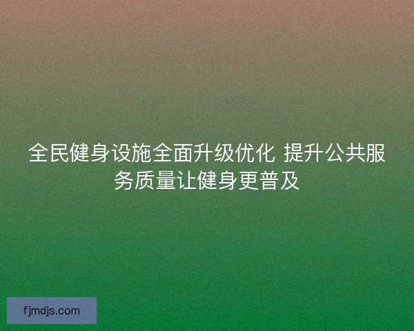 全民健身设施全面升级优化 提升公共服务质量让健身更普及