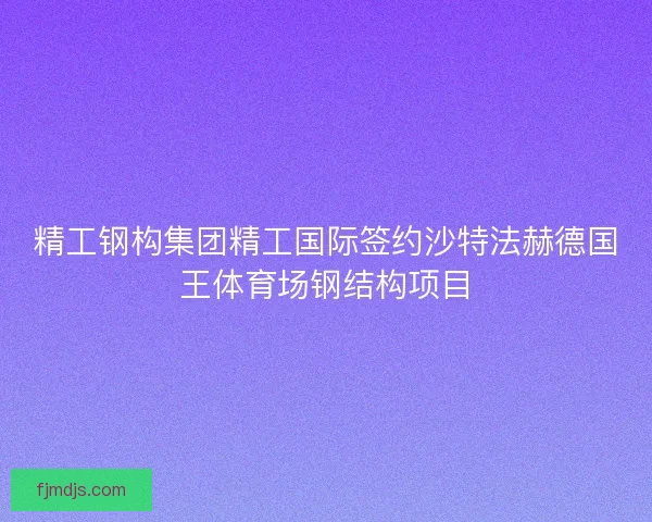 精工钢构集团精工国际签约沙特法赫德国王体育场钢结构项目