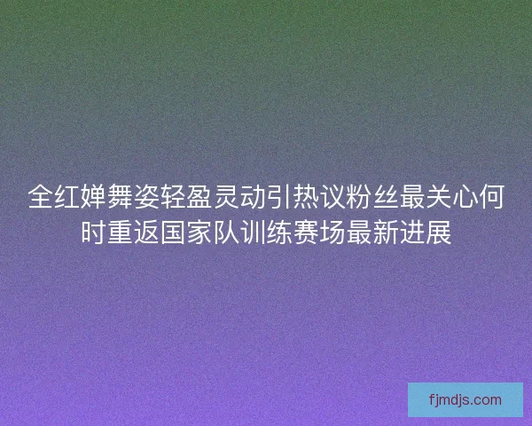 全红婵舞姿轻盈灵动引热议粉丝最关心何时重返国家队训练赛场最新进展