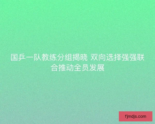 国乒一队教练分组揭晓 双向选择强强联合推动全员发展