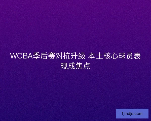WCBA季后赛对抗升级 本土核心球员表现成焦点